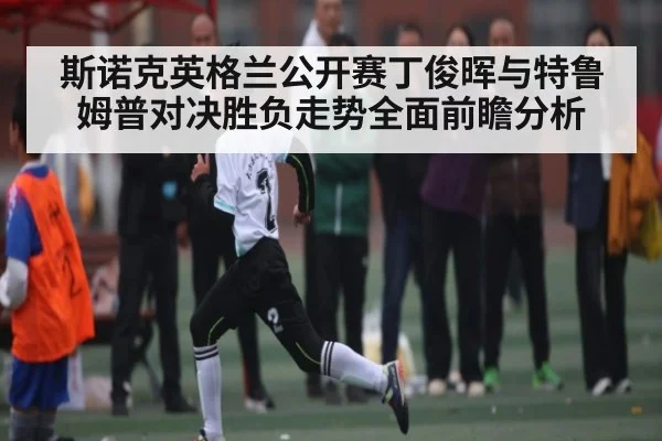 斯诺克英格兰公开赛丁俊晖与特鲁姆普对决胜负走势全面前瞻分析（kaiyun）